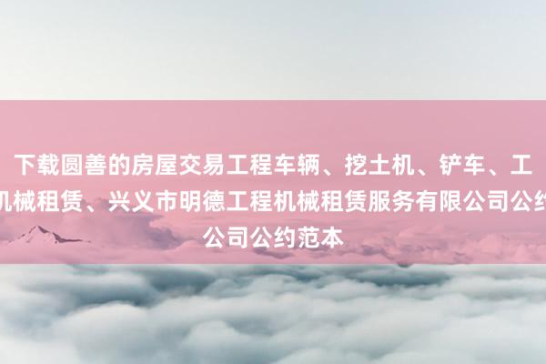 下载圆善的房屋交易工程车辆、挖土机、铲车、工程用机械租赁、兴义市明德工程机械租赁服务有限公司公约范本
