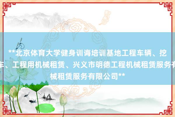 **北京体育大学健身训诲培训基地工程车辆、挖土机、铲车、工程用机械租赁、兴义市明德工程机械租赁服务有限公司**