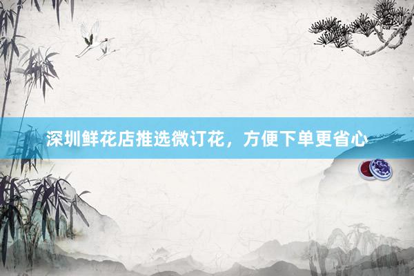 深圳鲜花店推选微订花,方便下单更省心